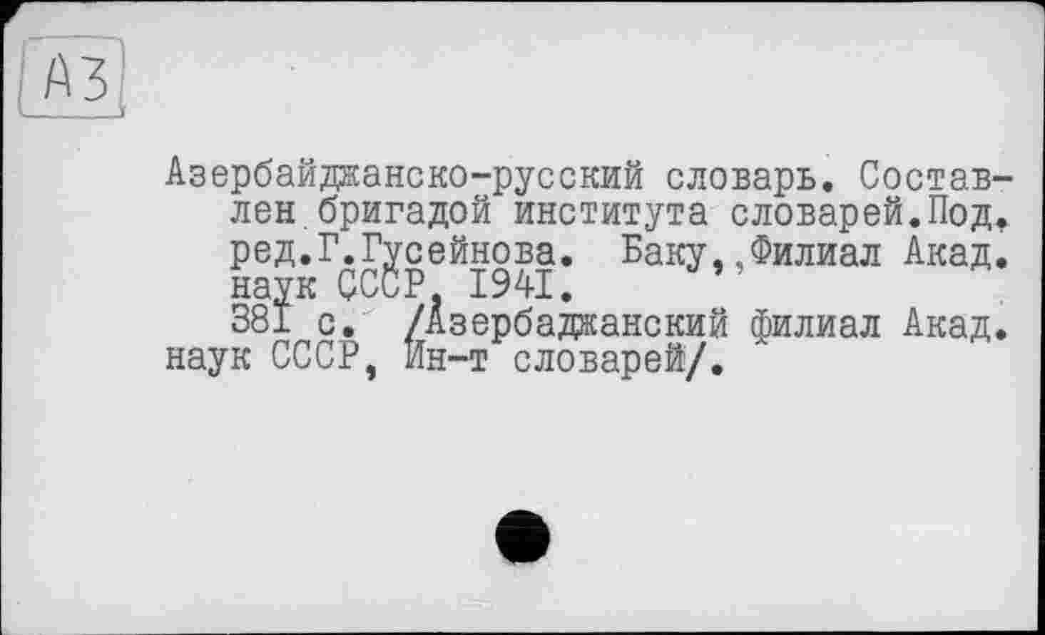 ﻿Азербайджанско-русский словарь. Составлен бригадой института словарей.Под. ред.Г.Гусейнова. Баку, ..Филиал Акад, наук СССР 1941.	”
381 с. /Азербаджанский филиал Акад, наук СССР, Ин-т словарей/.